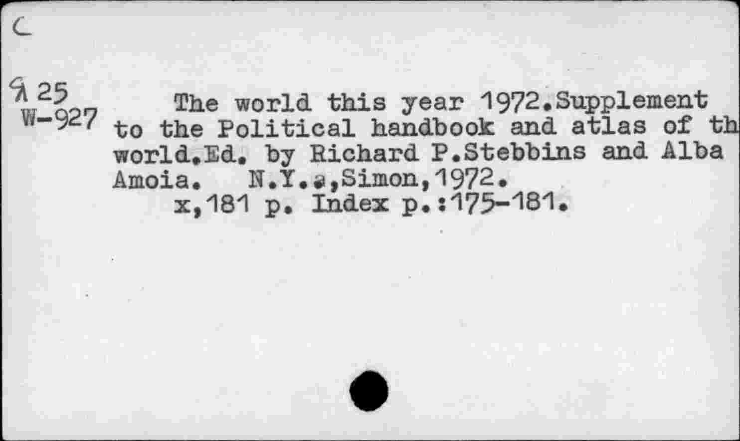 ﻿G
w ooo The world, this year 1972.Supplement w-9^/ the political handbook and. atlas of t:
world. Ed., by Richard P. St ebb ins and Alba
Amoia.	N.Y.#,Simon,1972.
x,181 p. Index p.:175-1S1*